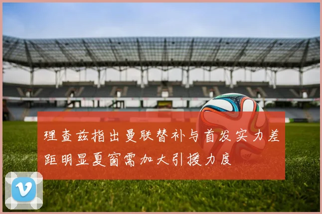 理查兹指出曼联替补与首发实力差距明显夏窗需加大引援力度