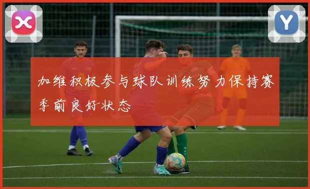 加维积极参与球队训练努力保持赛季前良好状态