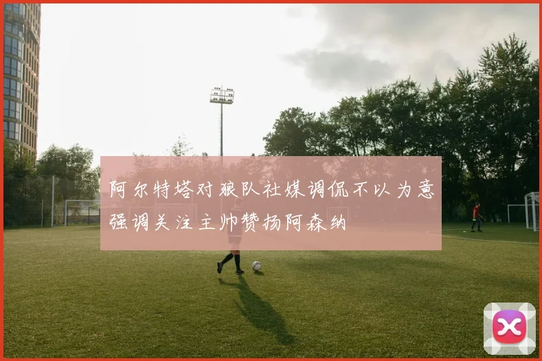 阿尔特塔对狼队社媒调侃不以为意强调关注主帅赞扬阿森纳