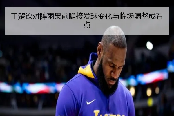 王楚钦对阵雨果前瞻接发球变化与临场调整成看点