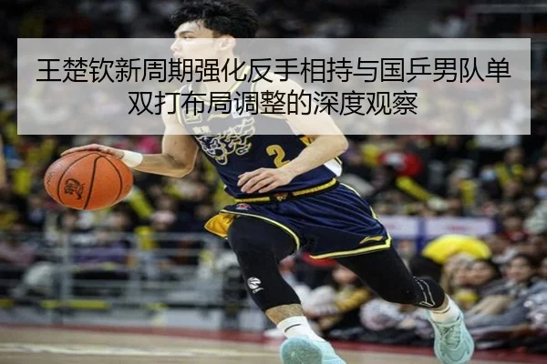 王楚钦新周期强化反手相持与国乒男队单双打布局调整的深度观察