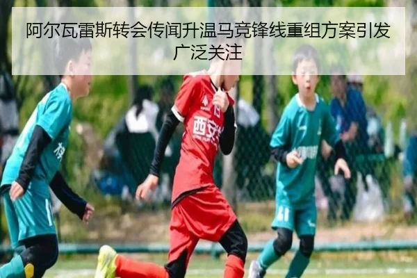阿尔瓦雷斯转会传闻升温马竞锋线重组方案引发广泛关注