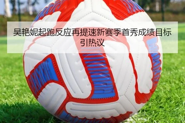 吴艳妮起跑反应再提速新赛季首秀成绩目标引热议
